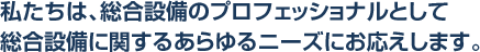 私たちは、総合設備のプロフェッショナルとして総合設備に関するあらゆるニーズにお応えします。